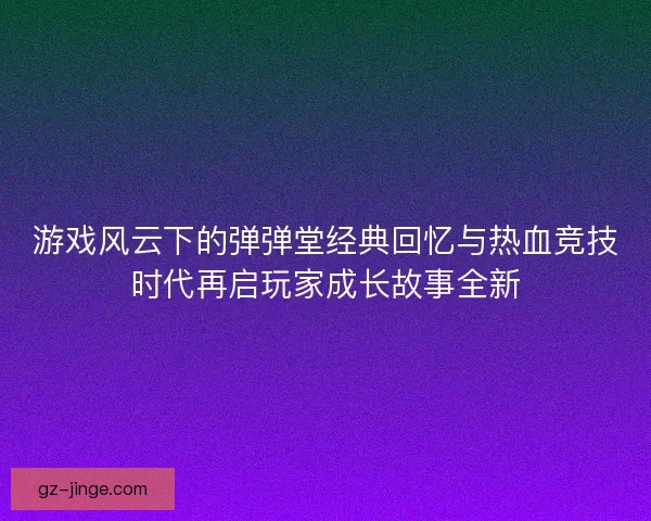 游戏风云下的弹弹堂经典回忆与热血竞技时代再启玩家成长故事全新