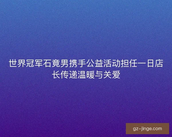 世界冠军石竟男携手公益活动担任一日店长传递温暖与关爱