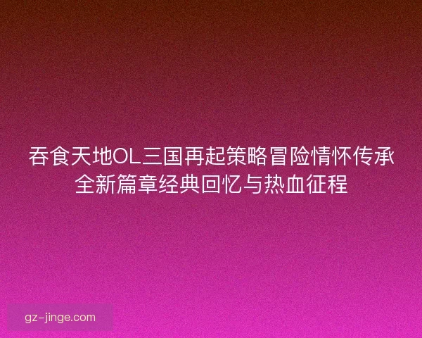 吞食天地OL三国再起策略冒险情怀传承全新篇章经典回忆与热血征程