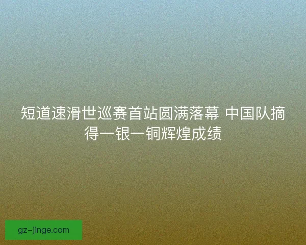 短道速滑世巡赛首站圆满落幕 中国队摘得一银一铜辉煌成绩