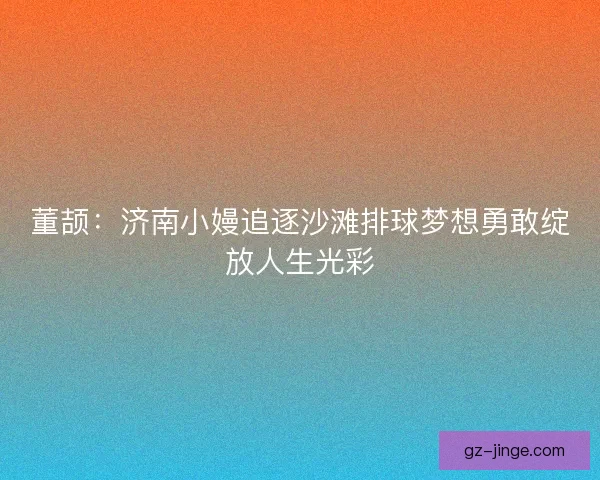 董颉：济南小嫚追逐沙滩排球梦想勇敢绽放人生光彩