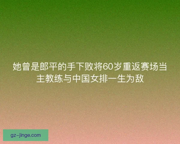 她曾是郎平的手下败将60岁重返赛场当主教练与中国女排一生为敌
