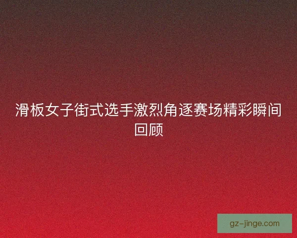 滑板女子街式选手激烈角逐赛场精彩瞬间回顾