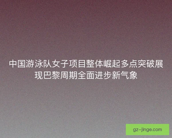 中国游泳队女子项目整体崛起多点突破展现巴黎周期全面进步新气象