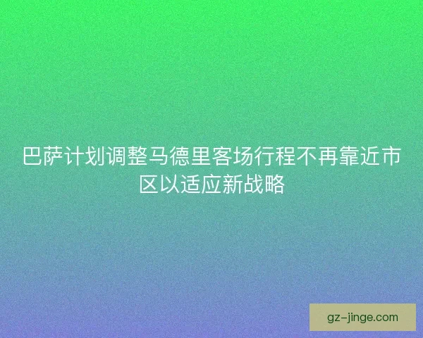 巴萨计划调整马德里客场行程不再靠近市区以适应新战略