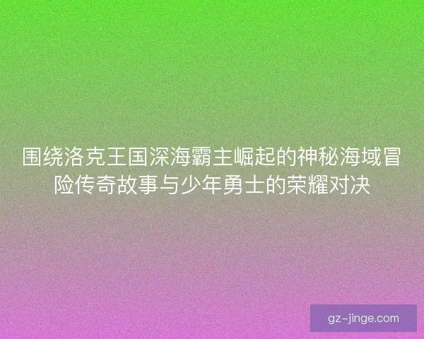 围绕洛克王国深海霸主崛起的神秘海域冒险传奇故事与少年勇士的荣耀对决