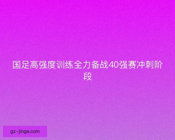 国足高强度训练全力备战40强赛冲刺阶段
