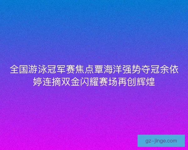 全国游泳冠军赛焦点覃海洋强势夺冠余依婷连摘双金闪耀赛场再创辉煌