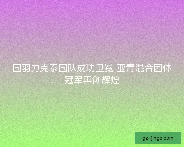 国羽力克泰国队成功卫冕 亚青混合团体冠军再创辉煌