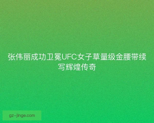 张伟丽成功卫冕UFC女子草量级金腰带续写辉煌传奇